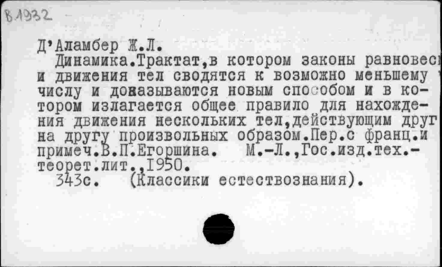 ﻿%.тг
Д’Аламбер Ж.Л.
Динамика.Трактат,в котором законы равновес и движения тел сводятся к возможно меньшему числу и доназываются новым способом и в котором излагается общее правило для нахождения движения нескольких тел,действующим друг на другу произвольных образом.Пер.с франц.и примеч.В.П.Егоршина. М.-Л.,Гос.изд.тех.-теорет.лит..1950.
ЗчЗс. (Классики естествознания).